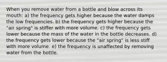 When you remove water from a bottle and blow across its mouth: a) the frequency gets higher because the water damps the low frequencies. b) the frequency gets higher because the "air spring" is stiffer with more volume. c) the frequency gets lower because the mass of the water in the bottle decreases. d) the frequency gets lower because the "air spring" is less stiff with more volume. e) the frequency is unaffected by removing water from the bottle.