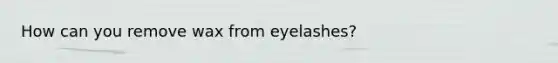 How can you remove wax from eyelashes?