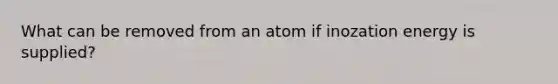 What can be removed from an atom if inozation energy is supplied?