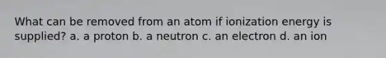 What can be removed from an atom if ionization energy is supplied? a. a proton b. a neutron c. an electron d. an ion