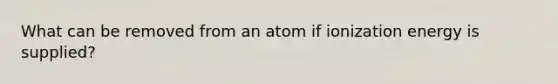 What can be removed from an atom if ionization energy is supplied?