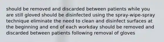 should be removed and discarded between patients while you are still gloved should be disinfected using the spray-wipe-spray technique eliminate the need to clean and disinfect surfaces at the beginning and end of each workday should be removed and discarded between patients following removal of gloves