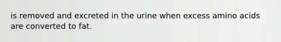 is removed and excreted in the urine when excess amino acids are converted to fat.