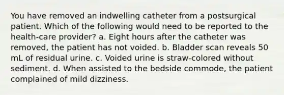 You have removed an indwelling catheter from a postsurgical patient. Which of the following would need to be reported to the health-care provider? a. Eight hours after the catheter was removed, the patient has not voided. b. Bladder scan reveals 50 mL of residual urine. c. Voided urine is straw-colored without sediment. d. When assisted to the bedside commode, the patient complained of mild dizziness.