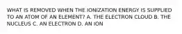 WHAT IS REMOVED WHEN THE IONIZATION ENERGY IS SUPPLIED TO AN ATOM OF AN ELEMENT? A. THE ELECTRON CLOUD B. THE NUCLEUS C. AN ELECTRON D. AN ION