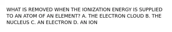 WHAT IS REMOVED WHEN THE IONIZATION ENERGY IS SUPPLIED TO AN ATOM OF AN ELEMENT? A. THE ELECTRON CLOUD B. THE NUCLEUS C. AN ELECTRON D. AN ION