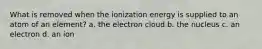 What is removed when the ionization energy is supplied to an atom of an element? a. the electron cloud b. the nucleus c. an electron d. an ion