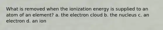 What is removed when the ionization energy is supplied to an atom of an element? a. the electron cloud b. the nucleus c. an electron d. an ion