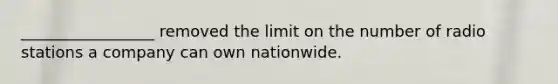 _________________ removed the limit on the number of radio stations a company can own nationwide.