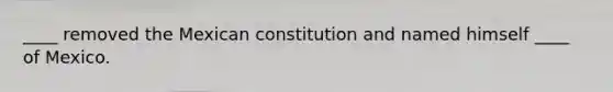 ____ removed the Mexican constitution and named himself ____ of Mexico.