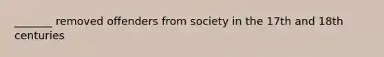 _______ removed offenders from society in the 17th and 18th centuries