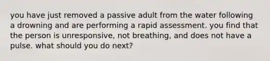 you have just removed a passive adult from the water following a drowning and are performing a rapid assessment. you find that the person is unresponsive, not breathing, and does not have a pulse. what should you do next?