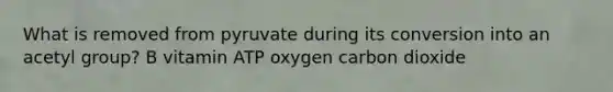 What is removed from pyruvate during its conversion into an acetyl group? B vitamin ATP oxygen carbon dioxide