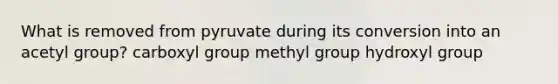 What is removed from pyruvate during its conversion into an acetyl group? carboxyl group methyl group hydroxyl group