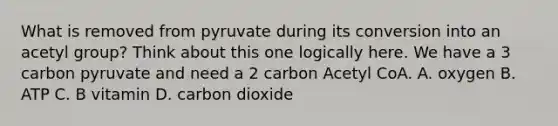 What is removed from pyruvate during its conversion into an acetyl group? Think about this one logically here. We have a 3 carbon pyruvate and need a 2 carbon Acetyl CoA. A. oxygen B. ATP C. B vitamin D. carbon dioxide