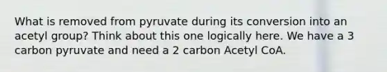 What is removed from pyruvate during its conversion into an acetyl group? Think about this one logically here. We have a 3 carbon pyruvate and need a 2 carbon Acetyl CoA.