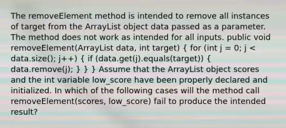 The removeElement method is intended to remove all instances of target from the ArrayList object data passed as a parameter. The method does not work as intended for all inputs. public void removeElement(ArrayList data, int target) ( for (int j = 0; j < data.size(); j++) { if (data.get(j).equals(target)) { data.remove(j); ) } } Assume that the ArrayList object scores and the int variable low_score have been properly declared and initialized. In which of the following cases will the method call removeElement(scores, low_score) fail to produce the intended result?