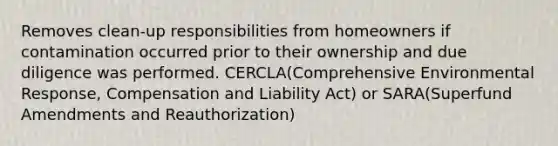 Removes clean-up responsibilities from homeowners if contamination occurred prior to their ownership and due diligence was performed. CERCLA(Comprehensive Environmental Response, Compensation and Liability Act) or SARA(Superfund Amendments and Reauthorization)