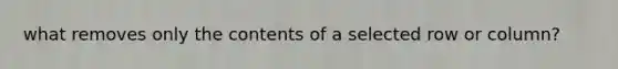 what removes only the contents of a selected row or column?