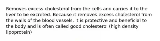 Removes excess cholesterol from the cells and carries it to the liver to be excreted. Because it removes excess cholesterol from the walls of the blood vessels, it is protective and beneficial to the body and is often called good cholesterol (high density lipoprotein)