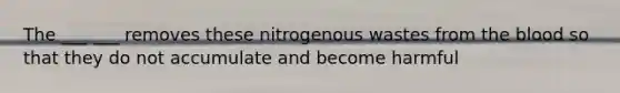 The ___ ___ removes these nitrogenous wastes from the blood so that they do not accumulate and become harmful