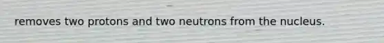 removes two protons and two neutrons from the nucleus.