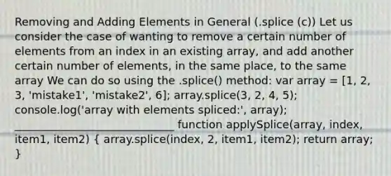 Removing and Adding Elements in General (.splice (c)) Let us consider the case of wanting to remove a certain number of elements from an index in an existing array, and add another certain number of elements, in the same place, to the same array We can do so using the .splice() method: var array = [1, 2, 3, 'mistake1', 'mistake2', 6]; array.splice(3, 2, 4, 5); console.log('array with elements spliced:', array); _____________________________ function applySplice(array, index, item1, item2) ( array.splice(index, 2, item1, item2); return array; )