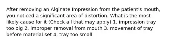 After removing an Alginate Impression from the patient's mouth, you noticed a significant area of distortion. What is the most likely cause for it (Check all that may apply) 1. impression tray too big 2. improper removal from mouth 3. movement of tray before material set 4, tray too small