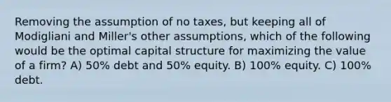 Removing the assumption of no taxes, but keeping all of Modigliani and Miller's other assumptions, which of the following would be the optimal capital structure for maximizing the value of a firm? A) 50% debt and 50% equity. B) 100% equity. C) 100% debt.