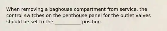 When removing a baghouse compartment from service, the control switches on the penthouse panel for the outlet valves should be set to the ___________ position.