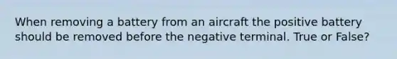 When removing a battery from an aircraft the positive battery should be removed before the negative terminal. True or False?