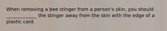 When removing a bee stinger from a person's skin, you should _____________ the stinger away from the skin with the edge of a plastic card.