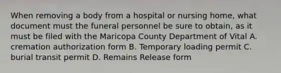 When removing a body from a hospital or nursing home, what document must the funeral personnel be sure to obtain, as it must be filed with the Maricopa County Department of Vital A. cremation authorization form B. Temporary loading permit C. burial transit permit D. Remains Release form