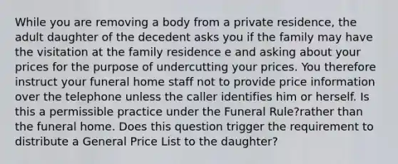 While you are removing a body from a private residence, the adult daughter of the decedent asks you if the family may have the visitation at the family residence e and asking about your prices for the purpose of undercutting your prices. You therefore instruct your funeral home staff not to provide price information over the telephone unless the caller identifies him or herself. Is this a permissible practice under the Funeral Rule?rather than the funeral home. Does this question trigger the requirement to distribute a General Price List to the daughter?