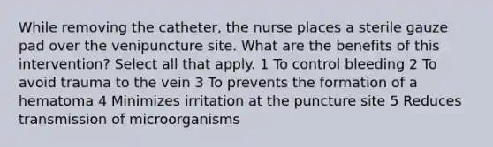 While removing the catheter, the nurse places a sterile gauze pad over the venipuncture site. What are the benefits of this intervention? Select all that apply. 1 To control bleeding 2 To avoid trauma to the vein 3 To prevents the formation of a hematoma 4 Minimizes irritation at the puncture site 5 Reduces transmission of microorganisms