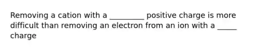 Removing a cation with a _________ positive charge is more difficult than removing an electron from an ion with a _____ charge