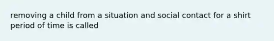 removing a child from a situation and social contact for a shirt period of time is called