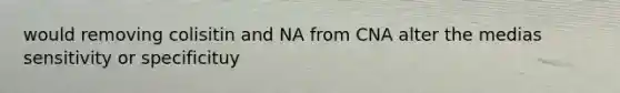 would removing colisitin and NA from CNA alter the medias sensitivity or specificituy