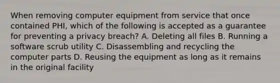 When removing computer equipment from service that once contained PHI, which of the following is accepted as a guarantee for preventing a privacy breach? A. Deleting all files B. Running a software scrub utility C. Disassembling and recycling the computer parts D. Reusing the equipment as long as it remains in the original facility