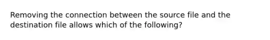 Removing the connection between the source file and the destination file allows which of the following?