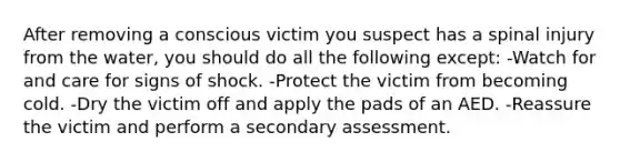 After removing a conscious victim you suspect has a spinal injury from the water, you should do all the following except: -Watch for and care for signs of shock. -Protect the victim from becoming cold. -Dry the victim off and apply the pads of an AED. -Reassure the victim and perform a secondary assessment.