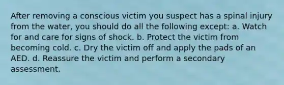 After removing a conscious victim you suspect has a spinal injury from the water, you should do all the following except: a. Watch for and care for signs of shock. b. Protect the victim from becoming cold. c. Dry the victim off and apply the pads of an AED. d. Reassure the victim and perform a secondary assessment.