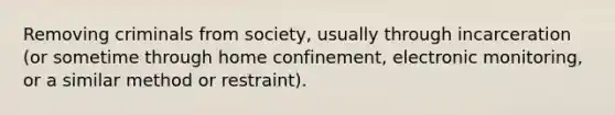 Removing criminals from society, usually through incarceration (or sometime through home confinement, electronic monitoring, or a similar method or restraint).