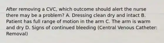 After removing a CVC, which outcome should alert the nurse there may be a problem? A. Dressing clean dry and intact B. Patient has full range of motion in the arm C. The arm is warm and dry D. Signs of continued bleeding (Central Venous Catheter: Removal)