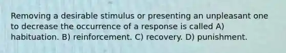 Removing a desirable stimulus or presenting an unpleasant one to decrease the occurrence of a response is called A) habituation. B) reinforcement. C) recovery. D) punishment.