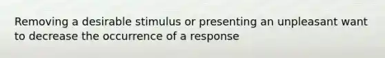 Removing a desirable stimulus or presenting an unpleasant want to decrease the occurrence of a response