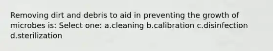 Removing dirt and debris to aid in preventing the growth of microbes is: Select one: a.cleaning b.calibration c.disinfection d.sterilization