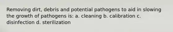 Removing dirt, debris and potential pathogens to aid in slowing the growth of pathogens is: a. cleaning b. calibration c. disinfection d. sterilization