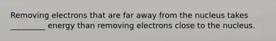 Removing electrons that are far away from the nucleus takes _________ energy than removing electrons close to the nucleus.