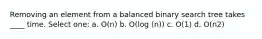 Removing an element from a balanced binary search tree takes ____ time. Select one: a. O(n) b. O(log (n)) c. O(1) d. O(n2)